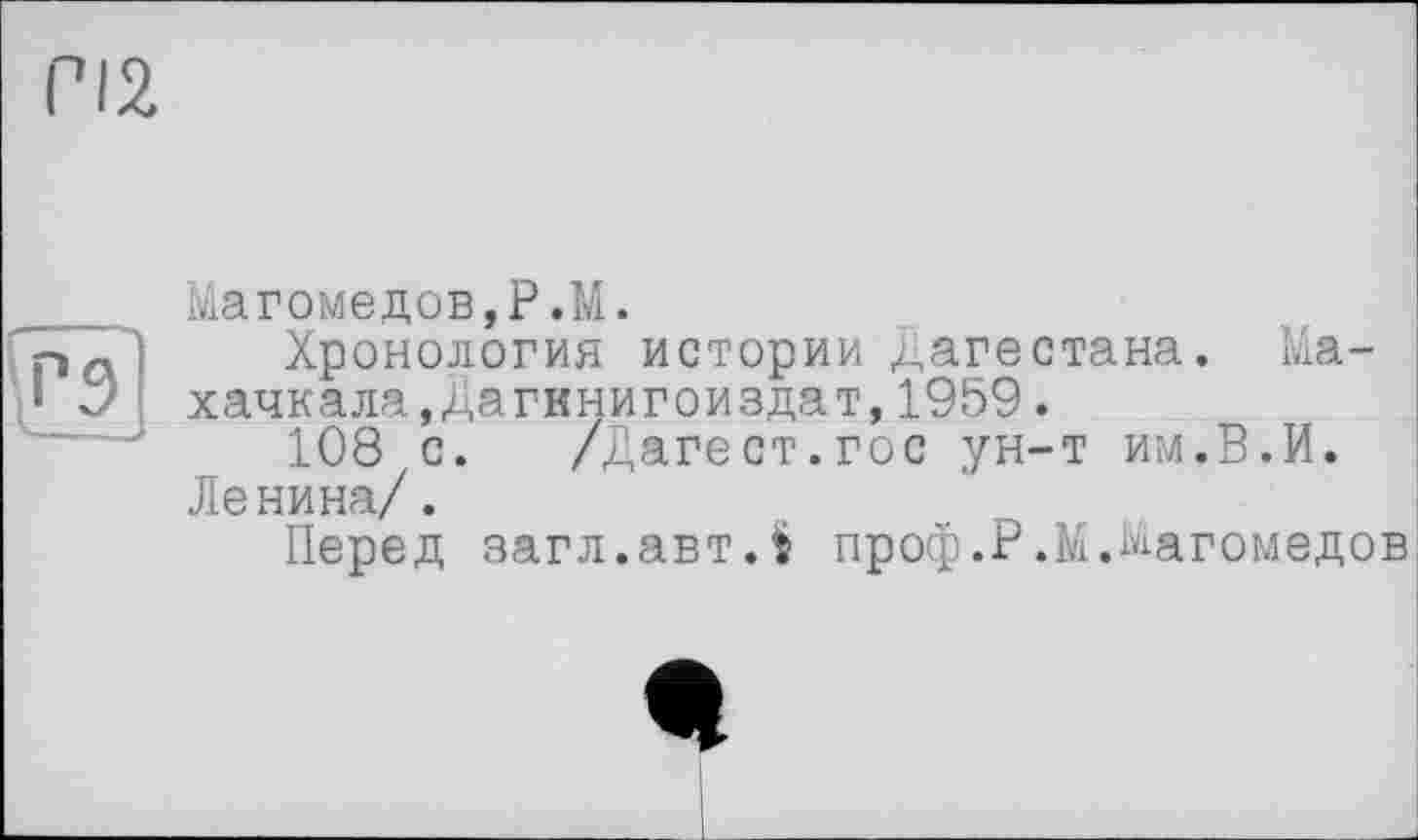 ﻿m
9
Магомедов,P.M.
Хронология истории Дагестана. Махачкала,Дагннигоиздат, 1959.
108 с.	/Датест.гос ун-т им.В.И.
Ленина/.
Перед загл.автЛ проф.Р.М.Магомедов